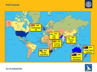2013 RI CONVENTION
IFCR Festivals
Fordingbridge,
UK
1997
1999
Chennai,
India2007
Colombo,
Sri Lanka
2002
Christchurch,
New Zealand
2004
Hunter Valley,
Australia
2010
Durban,
South Africa
2012
Vapi,
India
 