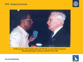 2013 RI CONVENTION
IFCR – Bridging Continents
IFCR Founder, PDG Geoffrey Pike with PP Kittu (current IFCR Chairman)
interacting during the Chennai Festival in Feb 1999
 