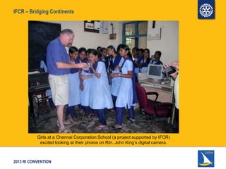 2013 RI CONVENTION
IFCR – Bridging Continents
Girls at a Chennai Corporation School (a project supported by IFCR)
excited looking at their photos on Rtn. John King’s digital camera.
 