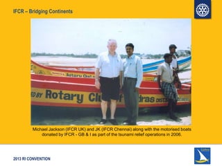 2013 RI CONVENTION
IFCR – Bridging Continents
Michael Jackson (IFCR UK) and JK (IFCR Chennai) along with the motorised boats
donated by IFCR - GB & I as part of the tsunami relief operations in 2006.
 