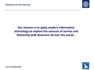 2013 RI CONVENTION
Rotarians on the Internet
Our mission is to apply modern information
technology to explore the avenues of service and
fellowship with Rotarians all over the world...
 