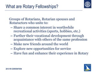 2013 RI CONVENTION
What are Rotary Fellowships?
Groups of Rotarians, Rotarian spouses and
Rotaractors who unite to:
– Share a common interest in worthwhile
recreational activities (sports, hobbies, etc.)
– Further their vocational development through
acquaintance with others of the same profession
– Make new friends around the world
– Explore new opportunities for service
– Have fun and enhance their experience in Rotary
 