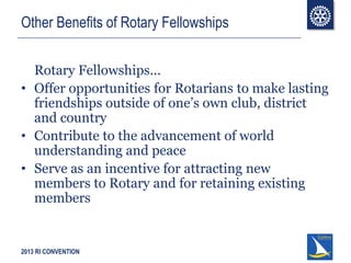2013 RI CONVENTION
Other Benefits of Rotary Fellowships
Rotary Fellowships...
• Offer opportunities for Rotarians to make lasting
friendships outside of one’s own club, district
and country
• Contribute to the advancement of world
understanding and peace
• Serve as an incentive for attracting new
members to Rotary and for retaining existing
members
 