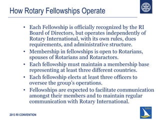 2013 RI CONVENTION
How Rotary Fellowships Operate
• Each Fellowship is officially recognized by the RI
Board of Directors, but operates independently of
Rotary International, with its own rules, dues
requirements, and administrative structure.
• Membership in fellowships is open to Rotarians,
spouses of Rotarians and Rotaractors.
• Each fellowship must maintain a membership base
representing at least three different countries.
• Each fellowship elects at least three officers to
oversee the group’s operations.
• Fellowships are expected to facilitate communication
amongst their members and to maintain regular
communication with Rotary International.
 