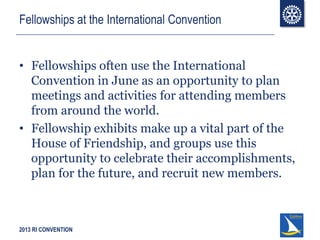 2013 RI CONVENTION
Fellowships at the International Convention
• Fellowships often use the International
Convention in June as an opportunity to plan
meetings and activities for attending members
from around the world.
• Fellowship exhibits make up a vital part of the
House of Friendship, and groups use this
opportunity to celebrate their accomplishments,
plan for the future, and recruit new members.
 