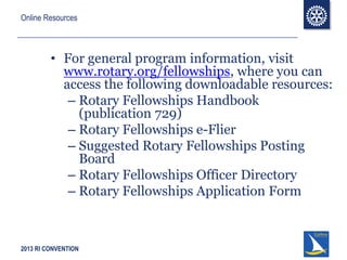 2013 RI CONVENTION
Online Resources
• For general program information, visit
www.rotary.org/fellowships, where you can
access the following downloadable resources:
– Rotary Fellowships Handbook
(publication 729)
– Rotary Fellowships e-Flier
– Suggested Rotary Fellowships Posting
Board
– Rotary Fellowships Officer Directory
– Rotary Fellowships Application Form
 
