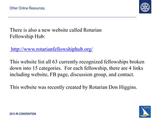 2013 RI CONVENTION
Other Online Resources.
There is also a new website called Rotarian
Fellowship Hub:
http://www.rotarianfellowshiphub.org/
This website list all 63 currently recognized fellowships broken
down into 15 categories. For each fellowship, there are 4 links
including website, FB page, discussion group, and contact.
This website was recently created by Rotarian Don Higgins.
 