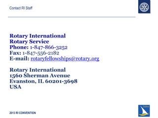 2013 RI CONVENTION
Contact RI Staff
Rotary International
Rotary Service
Phone: 1-847-866-3252
Fax: 1-847-556-2182
E-mail: rotaryfellowships@rotary.org
Rotary International
1560 Sherman Avenue
Evanston, IL 60201-3698
USA
 