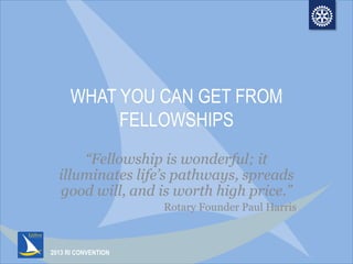 2013 RI CONVENTION
WHAT YOU CAN GET FROM
FELLOWSHIPS
“Fellowship is wonderful; it
illuminates life’s pathways, spreads
good will, and is worth high price.”
Rotary Founder Paul Harris
 
