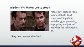 Wisdom #5: Make sure to study 
Ray: You never studied. 
Peter: Ray, pretend for a 
moment that I don't 
know anything about 
metallurgy, engineering, 
or physics, and just tell 
me what the hell is going 
on. 
 