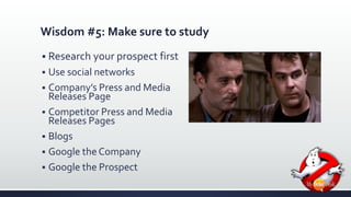 Wisdom #5: Make sure to study 
 Research your prospect first 
 Use social networks 
 Company’s Press and Media 
Releases Page 
 Competitor Press and Media 
Releases Pages 
 Blogs 
 Google the Company 
 Google the Prospect 
 