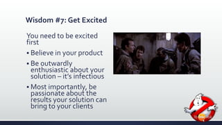 Wisdom #7: Get Excited 
You need to be excited 
first 
 Believe in your product 
 Be outwardly 
enthusiastic about your 
solution – it’s infectious 
 Most importantly, be 
passionate about the 
results your solution can 
bring to your clients 
 
