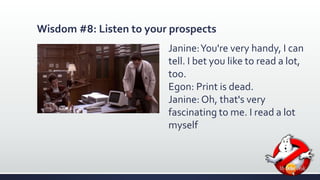 Wisdom #8: Listen to your prospects 
Janine: You're very handy, I can 
tell. I bet you like to read a lot, 
too. 
Egon: Print is dead. 
Janine: Oh, that's very 
fascinating to me. I read a lot 
myself 
 