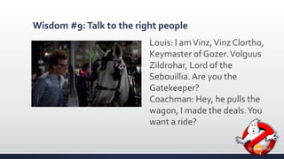 Wisdom #9: Talk to the right people 
Louis: I am Vinz, Vinz Clortho, 
Keymaster of Gozer. Volguus 
Zildrohar, Lord of the 
Sebouillia. Are you the 
Gatekeeper? 
Coachman: Hey, he pulls the 
wagon, I made the deals. You 
want a ride? 
 