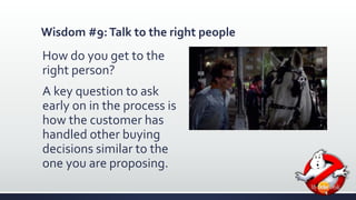 Wisdom #9: Talk to the right people 
How do you get to the 
right person? 
A key question to ask 
early on in the process is 
how the customer has 
handled other buying 
decisions similar to the 
one you are proposing. 
 