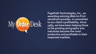 PagePath Technologies, Inc., an 
awarding-winning Web-to-Print 
storefront provider, is committed 
to our client's profitability. Since 
1983, we have been helping those 
in the printing and graphic arts 
industries become the most 
productive and profitable in their 
respected markets. 
 
