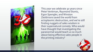 This year we celebrate 30 years since 
Peter Venkman, Raymond Stantz, 
Egon Spengler, and Winston 
Zeddmore saved the world from 
ectoplasmic destruction, and we’re still 
finding nuggets of sales wisdom in 
their supernatural comedy. Who would 
have thought that investigating the 
paranormal would teach us so much 
about being effective sales people in 
the printing industry? 
 