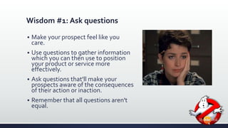 Wisdom #1: Ask questions 
 Make your prospect feel like you 
care. 
 Use questions to gather information 
which you can then use to position 
your product or service more 
effectively. 
 Ask questions that'll make your 
prospects aware of the consequences 
of their action or inaction. 
 Remember that all questions aren't 
equal. 
 