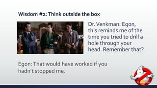 Wisdom #2: Think outside the box 
Dr. Venkman: Egon, 
this reminds me of the 
time you tried to drill a 
hole through your 
head. Remember that? 
Egon: That would have worked if you 
hadn’t stopped me. 
 