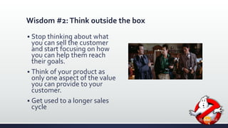 Wisdom #2: Think outside the box 
 Stop thinking about what 
you can sell the customer 
and start focusing on how 
you can help them reach 
their goals. 
 Think of your product as 
only one aspect of the value 
you can provide to your 
customer. 
 Get used to a longer sales 
cycle 
 