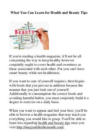 What You Can Learn for Health and Beauty Tips 
If you're reading a health magazine, it'll not be all concerning the way to keep healthy however conjointly ought to cover health and sweetness as these associated with each other. For you can't have smart beauty while not healthiness. If you want to care of yourself requires, then begins with foods that you just eat in addition because the manner that you just look out of yourself. Additionally to consumption the correct foods and avoiding harmful habits, you must conjointly build it a degree to exercise on a daily basis. When you want to appear and feel your best, you'll be able to browse a health magazine that may teach you everything you would like to grasp. You'll be able to learn lots regarding health and beauty tips once you visit http://mayjustlikethemonth.com/.  