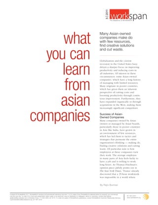 5 | 2011
                                                                                                                                                                                                        ®
                                                                                                                                                             The Magazine of WorldatWork©




                                   what
                                                                                                                                          Many Asian-owned
                                                                                                                                          companies make do
                                                                                                                                          with few resources,
                                                                                                                                          find creative solutions


                                you can
                                                                                                                                          and cut waste.




                                   learn
                                                                                                                                          Globalization and the current
                                                                                                                                          recession in the United States have
                                                                                                                                          driven a sharper focus on improving
                                                                                                                                          productivity and reducing costs in
                                                                                                                                          all industries. Of interest in these




                                    from
                                                                                                                                          circumstances: some Asian-owned
                                                                                                                                          companies, which have a long history
                                                                                                                                          of managing with limited resources.
                                                                                                                                          Many originate in poorer countries,
                                                                                                                                          which has given them an inherent




                                  asian
                                                                                                                                          perspective of cutting costs and
                                                                                                                                          boosting productivity through contin-
                                                                                                                                          uous improvement. Furthermore, they
                                                                                                                                          have expanded organically or through
                                                                                                                                          acquisitions in the West, making them




                              companies
                                                                                                                                          increasingly significant competitors.

                                                                                                                                          Success of Asian-
                                                                                                                                          Owned Companies
                                                                                                                                          Many companies owned by Asian
                                                                                                                                          owners or managed by Asian boards,
                                                                                                                                          particularly those in poorer countries
                                                                                                                                          in Asia like India, have grown in
                                                                                                                                          an environment of few resources,
                                                                                                                                          which has led them to tactics and
                                                                                                                                          strategies that permeate the entire
                                                                                                                                          organization’s thinking — making do,
                                                                                                                                          finding creative solutions and cutting
                                                                                                                                          waste. Of particular note is how
                                                                                                                                          employees at these companies view
                                                                                                                                          their work. The average employee
                                                                                                                                          in many parts of Asia feels lucky to
                                                                                                                                          have a job and is willing to work
                                                                                                                                          long hours. As Thomas Friedman’s
                                                                                                                                          opinion piece pithily points out in
                                                                                                                                          The New York Times, “France already
                                                                                                                                          discovered that a 35-hour workweek
                                                                                                                                          was impossible in a world where


                                                                                                                                          By Rajiv Burman


Contents © WorldatWork 2011. WorldatWork members and educational institutions may print 1 to 24 copies of any WorldatWork-published article for personal, non-commercial,
one-time use only. To order 25 or more print presentation-ready copies, or an electronic copy for distribution to colleagues, clients or customers, contact Gail Hallman,         877-951-9191
ghallman@tsp.sheridan.com at Sheridan Press, 717-632-3535, ext. 8175. To order full copies of WorldatWork publications, contact WorldatWork Customer Relationship Services,       www.worldatwork.org
customerrelations@worldatwork.org, 877-951-9191.
 