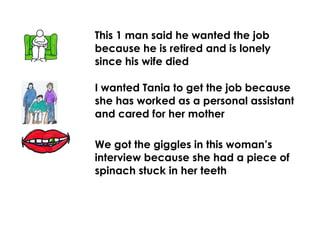 This 1 man said he wanted the job
because he is retired and is lonely
since his wife died
I wanted Tania to get the job because
she has worked as a personal assistant
and cared for her mother
We got the giggles in this woman’s
interview because she had a piece of
spinach stuck in her teeth
 