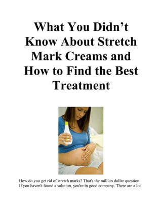 What You Didn’t
  Know About Stretch
   Mark Creams and
  How to Find the Best
      Treatment




How do you get rid of stretch marks? That's the million dollar question.
If you haven't found a solution, you're in good company. There are a lot
 
