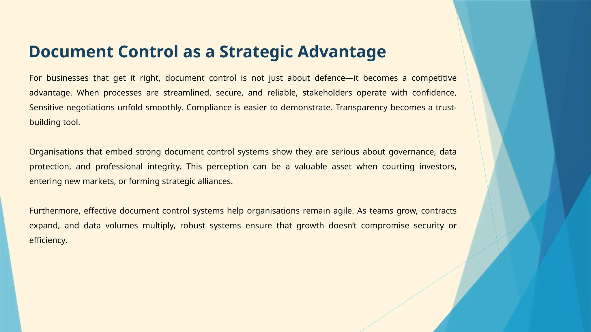 For businesses that get it right, document control is not just about defence—it becomes a competitive
advantage. When processes are streamlined, secure, and reliable, stakeholders operate with confidence.
Sensitive negotiations unfold smoothly. Compliance is easier to demonstrate. Transparency becomes a trust-
building tool.
Organisations that embed strong document control systems show they are serious about governance, data
protection, and professional integrity. This perception can be a valuable asset when courting investors,
entering new markets, or forming strategic alliances.
Furthermore, effective document control systems help organisations remain agile. As teams grow, contracts
expand, and data volumes multiply, robust systems ensure that growth doesn’t compromise security or
efficiency.
Document Control as a Strategic Advantage
 