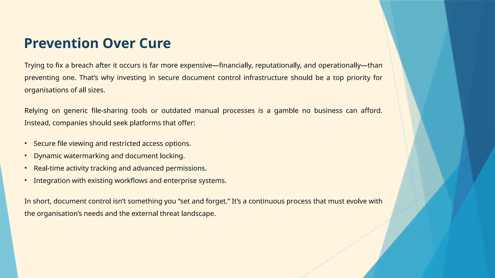 Trying to fix a breach after it occurs is far more expensive—financially, reputationally, and operationally—than
preventing one. That’s why investing in secure document control infrastructure should be a top priority for
organisations of all sizes.
Relying on generic file-sharing tools or outdated manual processes is a gamble no business can afford.
Instead, companies should seek platforms that offer:
• Secure file viewing and restricted access options.
• Dynamic watermarking and document locking.
• Real-time activity tracking and advanced permissions.
• Integration with existing workflows and enterprise systems.
In short, document control isn’t something you “set and forget.” It’s a continuous process that must evolve with
the organisation’s needs and the external threat landscape.
Prevention Over Cure
 