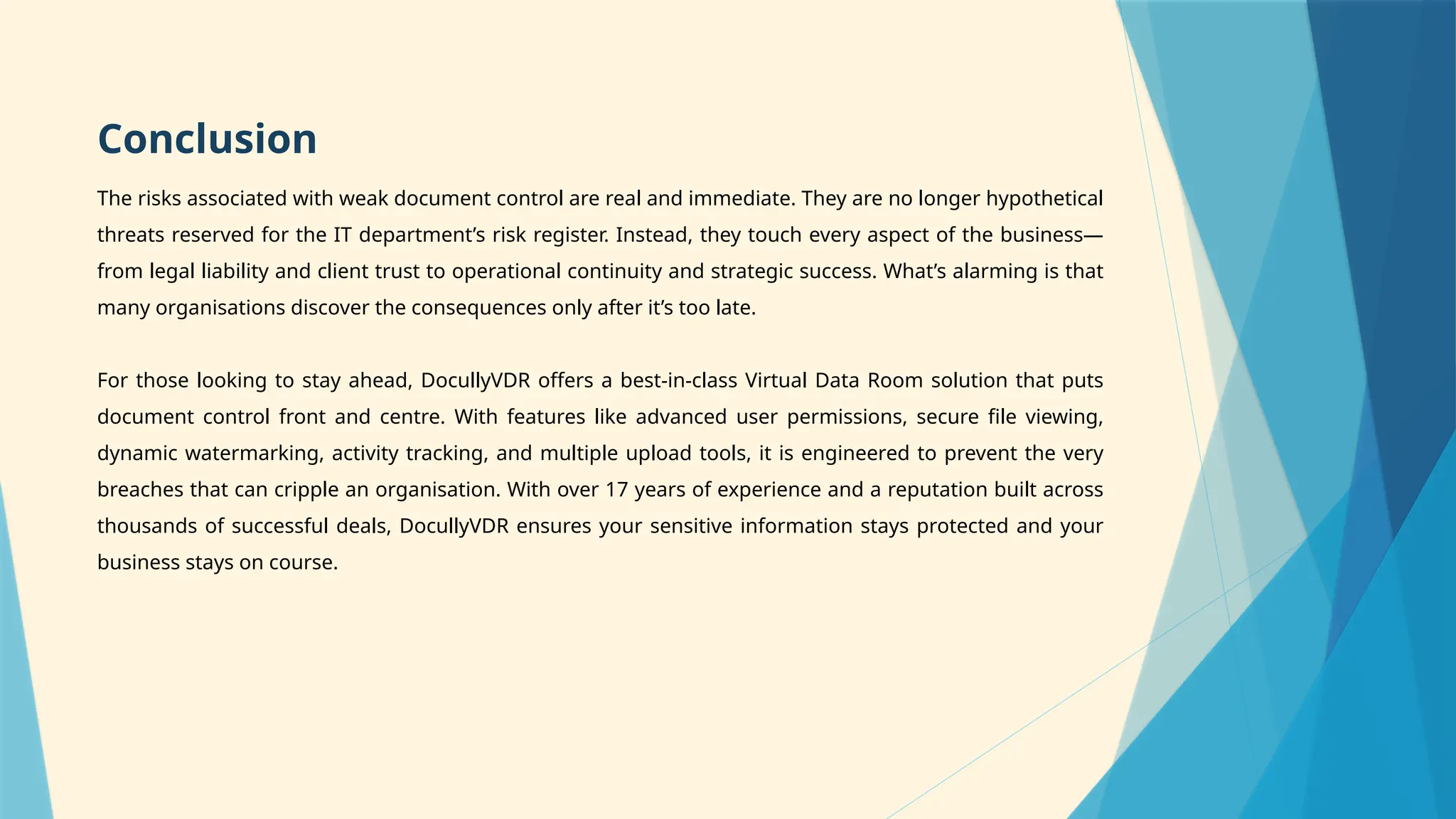 Conclusion
The risks associated with weak document control are real and immediate. They are no longer hypothetical
threats reserved for the IT department’s risk register. Instead, they touch every aspect of the business—
from legal liability and client trust to operational continuity and strategic success. What’s alarming is that
many organisations discover the consequences only after it’s too late.
For those looking to stay ahead, DocullyVDR offers a best-in-class Virtual Data Room solution that puts
document control front and centre. With features like advanced user permissions, secure file viewing,
dynamic watermarking, activity tracking, and multiple upload tools, it is engineered to prevent the very
breaches that can cripple an organisation. With over 17 years of experience and a reputation built across
thousands of successful deals, DocullyVDR ensures your sensitive information stays protected and your
business stays on course.
 