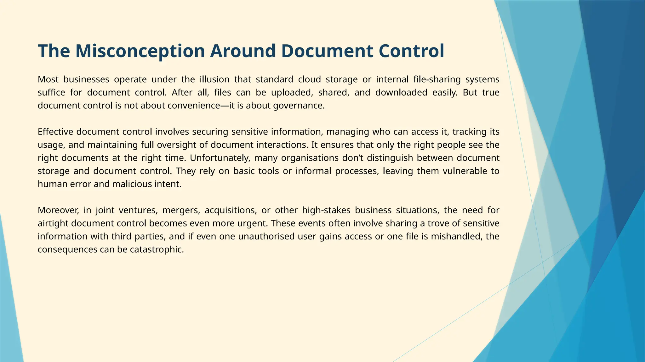 The Misconception Around Document Control
Most businesses operate under the illusion that standard cloud storage or internal file-sharing systems
suffice for document control. After all, files can be uploaded, shared, and downloaded easily. But true
document control is not about convenience—it is about governance.
Effective document control involves securing sensitive information, managing who can access it, tracking its
usage, and maintaining full oversight of document interactions. It ensures that only the right people see the
right documents at the right time. Unfortunately, many organisations don’t distinguish between document
storage and document control. They rely on basic tools or informal processes, leaving them vulnerable to
human error and malicious intent.
Moreover, in joint ventures, mergers, acquisitions, or other high-stakes business situations, the need for
airtight document control becomes even more urgent. These events often involve sharing a trove of sensitive
information with third parties, and if even one unauthorised user gains access or one file is mishandled, the
consequences can be catastrophic.
 