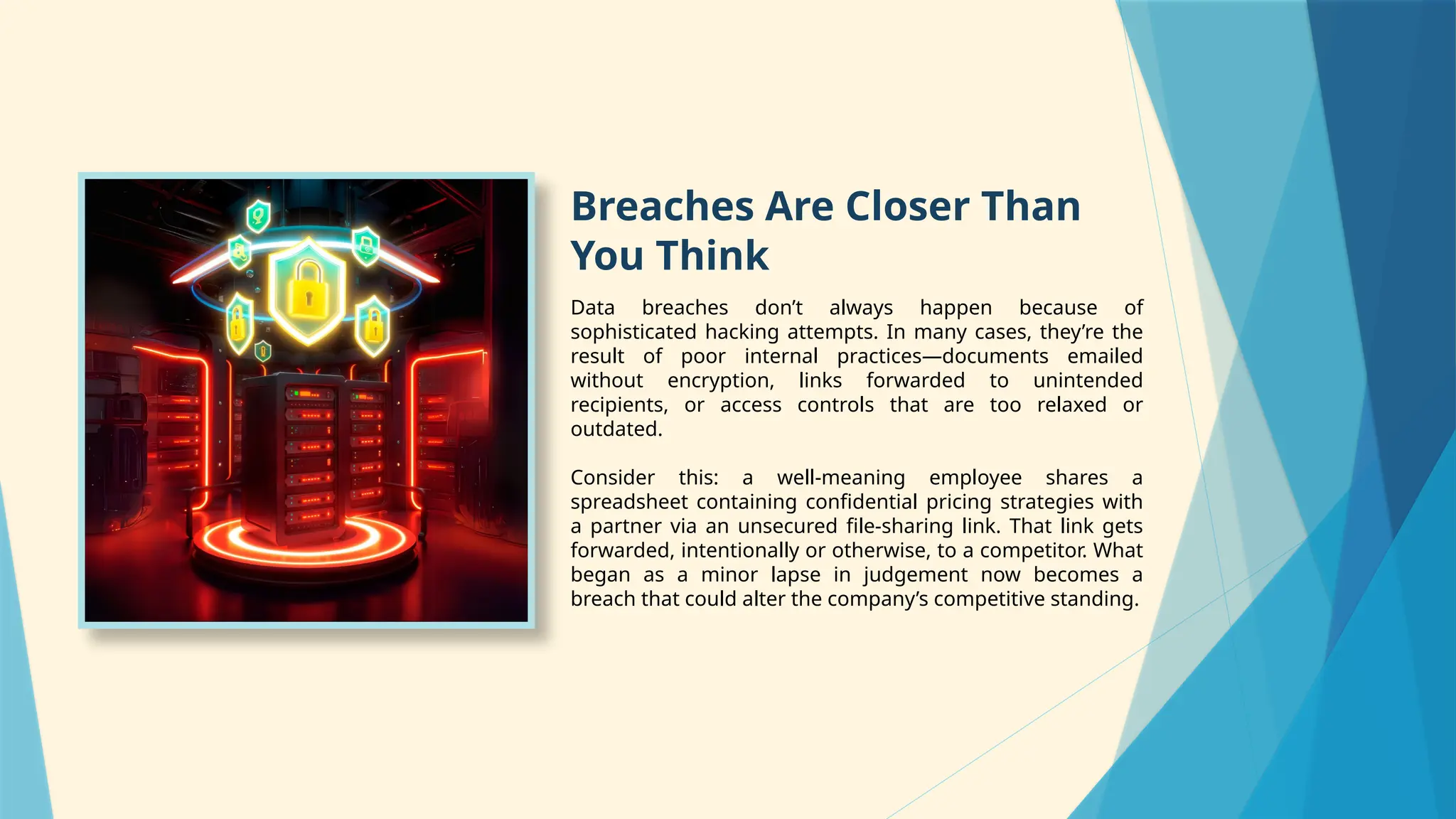 Breaches Are Closer Than
You Think
Data breaches don’t always happen because of
sophisticated hacking attempts. In many cases, they’re the
result of poor internal practices—documents emailed
without encryption, links forwarded to unintended
recipients, or access controls that are too relaxed or
outdated.
Consider this: a well-meaning employee shares a
spreadsheet containing confidential pricing strategies with
a partner via an unsecured file-sharing link. That link gets
forwarded, intentionally or otherwise, to a competitor. What
began as a minor lapse in judgement now becomes a
breach that could alter the company’s competitive standing.
 