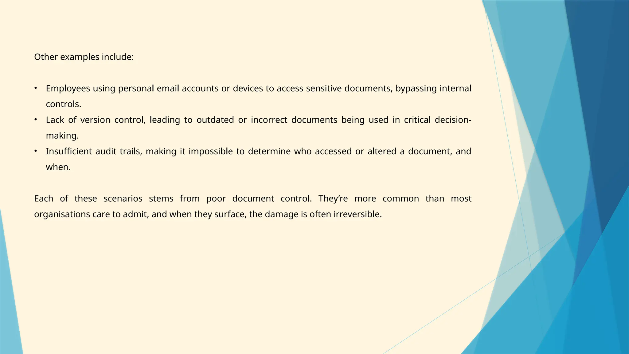 Other examples include:
• Employees using personal email accounts or devices to access sensitive documents, bypassing internal
controls.
• Lack of version control, leading to outdated or incorrect documents being used in critical decision-
making.
• Insufficient audit trails, making it impossible to determine who accessed or altered a document, and
when.
Each of these scenarios stems from poor document control. They’re more common than most
organisations care to admit, and when they surface, the damage is often irreversible.
 