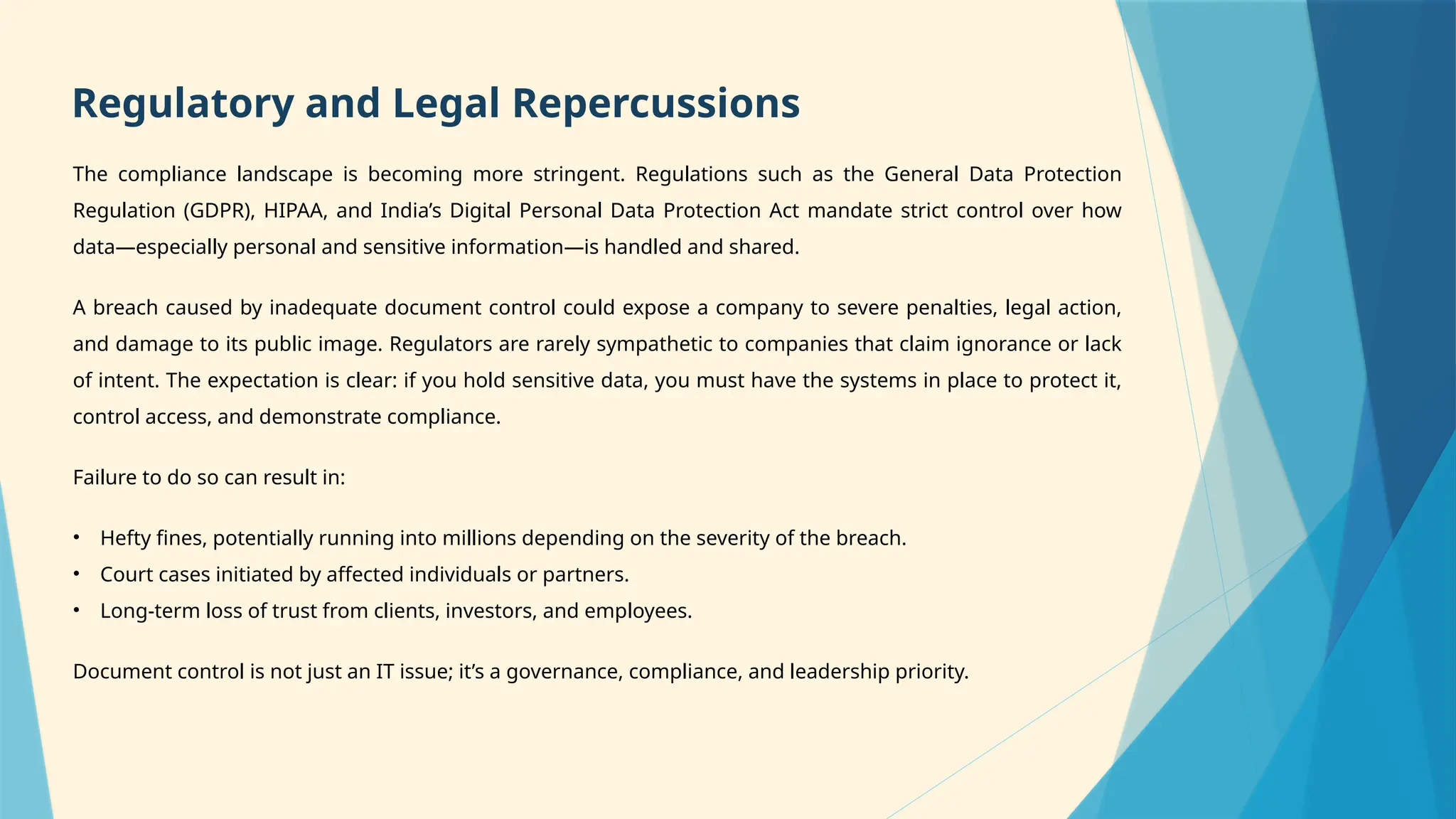 The compliance landscape is becoming more stringent. Regulations such as the General Data Protection
Regulation (GDPR), HIPAA, and India’s Digital Personal Data Protection Act mandate strict control over how
data—especially personal and sensitive information—is handled and shared.
A breach caused by inadequate document control could expose a company to severe penalties, legal action,
and damage to its public image. Regulators are rarely sympathetic to companies that claim ignorance or lack
of intent. The expectation is clear: if you hold sensitive data, you must have the systems in place to protect it,
control access, and demonstrate compliance.
Failure to do so can result in:
• Hefty fines, potentially running into millions depending on the severity of the breach.
• Court cases initiated by affected individuals or partners.
• Long-term loss of trust from clients, investors, and employees.
Document control is not just an IT issue; it’s a governance, compliance, and leadership priority.
Regulatory and Legal Repercussions
 