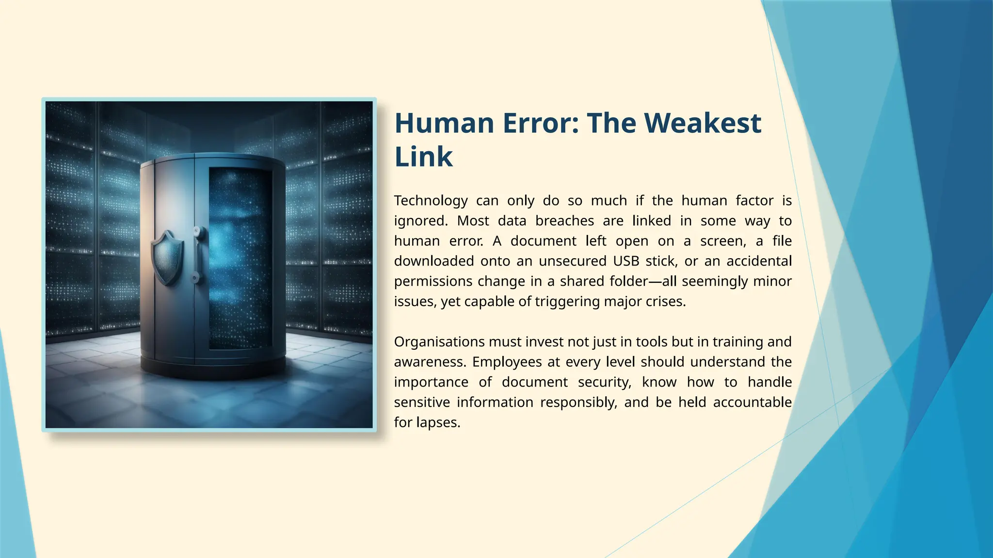 Human Error: The Weakest
Link
Technology can only do so much if the human factor is
ignored. Most data breaches are linked in some way to
human error. A document left open on a screen, a file
downloaded onto an unsecured USB stick, or an accidental
permissions change in a shared folder—all seemingly minor
issues, yet capable of triggering major crises.
Organisations must invest not just in tools but in training and
awareness. Employees at every level should understand the
importance of document security, know how to handle
sensitive information responsibly, and be held accountable
for lapses.
 