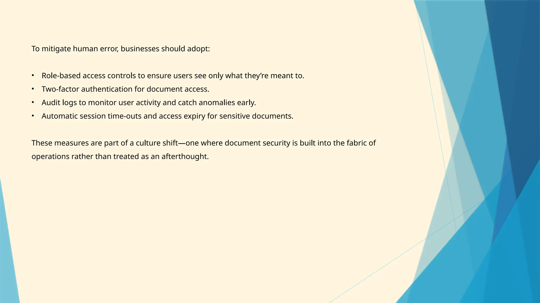 To mitigate human error, businesses should adopt:
• Role-based access controls to ensure users see only what they’re meant to.
• Two-factor authentication for document access.
• Audit logs to monitor user activity and catch anomalies early.
• Automatic session time-outs and access expiry for sensitive documents.
These measures are part of a culture shift—one where document security is built into the fabric of
operations rather than treated as an afterthought.
 