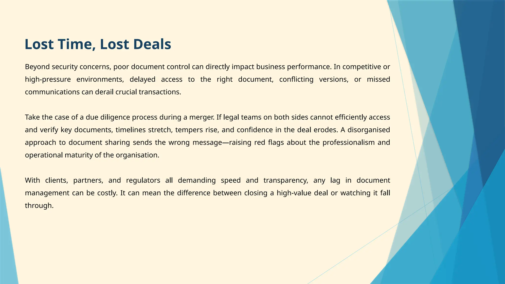 Beyond security concerns, poor document control can directly impact business performance. In competitive or
high-pressure environments, delayed access to the right document, conflicting versions, or missed
communications can derail crucial transactions.
Take the case of a due diligence process during a merger. If legal teams on both sides cannot efficiently access
and verify key documents, timelines stretch, tempers rise, and confidence in the deal erodes. A disorganised
approach to document sharing sends the wrong message—raising red flags about the professionalism and
operational maturity of the organisation.
With clients, partners, and regulators all demanding speed and transparency, any lag in document
management can be costly. It can mean the difference between closing a high-value deal or watching it fall
through.
Lost Time, Lost Deals
 
