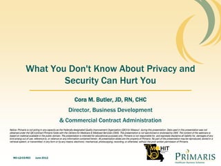 What You Don't Know About Privacy and
                       Security Can Hurt You
                                                               Cora M. Butler, JD, RN, CHC
                                                         Director, Business Development
                                                & Commercial Contract Administration
Notice: Primaris is not acting in any capacity as the Federally designated Quality Improvement Organization (QIO) for Missouri during this presentation. Data used in this presentation was not
obtained under the QIO contract Primaris holds with the Centers for Medicare & Medicaid Services (CMS). This presentation is not sanctioned or endorsed by CMS. The content of the webinars is
based on material available in the public domain. The presentation is intended for educational purposes only. Primaris is not responsible for, and expressly disclaims all liability for, damages of any
kind arising out of use, reference to, or reliance on any information contained herein. All presentation slides are the property of Primaris. No part of the presentation may be reproduced, stored in a
retrieval system, or transmitted, in any form or by any means, electronic, mechanical, photocopying, recording, or otherwise, without the prior written permission of Primaris.




   MO-12-03-REC          June 2012
 