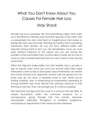 What You Don't Know About You
Causes For Female Hair Loss
May Shock
Female hair loss is probably the most perturbing subject that crops
up in the lifetime of literally each feminine typically or the other. Hair
is undoubtedly the most vital facet of magnificence that makes or
breaks the best way one looks. Wanting for healthy hair is something
everybody does secretly. Do you not envy different ladies with
beautiful shining hair? In fact you do! Nonetheless, have you ever
paid sufficient attention to the reason why you are facing the
problem of hair loss? Earlier than you'll be able to really opt for one of
many so many advised feminine hair loss cures, hold on and assume
once more!
Often the frequent indisputable fact that healthy hair is actually a
sign of exactly what we've got and how woman often help make
themselves come to feel or seem great about themselves. No matter
how many and just how expensive woman hair loss goods cost, for
those who do not have a healthier head of hair. When you’re
looking carefully, and or researching for explanations pertaining to
having healthier and more vibrant hair, perhaps because of hair
thinning or hair loss. Then I encourage you to continue reading.
The hormonal changes and the cycle in a woman’s life are likely to
create fluctuations within the hormonal balance. As a
consequence, going through hair loss virtually becomes
inescapable, especially throughout or publishes pregnancy,
menopause or adjustments in the hormonal level otherwise.
 