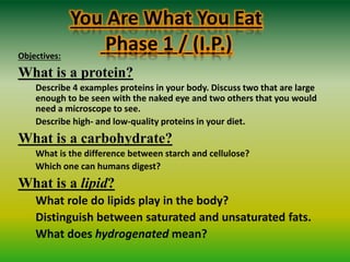 You Are What You Eat
Phase 1 / (I.P.)Objectives:
What is a protein?
Describe 4 examples proteins in your body. Discuss two that are large
enough to be seen with the naked eye and two others that you would
need a microscope to see.
Describe high- and low-quality proteins in your diet.
What is a carbohydrate?
What is the difference between starch and cellulose?
Which one can humans digest?
What is a lipid?
What role do lipids play in the body?
Distinguish between saturated and unsaturated fats.
What does hydrogenated mean?
 