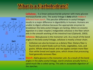 What is a Carbohydrate?
Cellulose: Is a linear polysaccharide polymer with many glucose
monosaccharide units. The acetyl linkage is beta which makes it
different from starch. This peculiar difference in acetyl linkages
results in a major difference in digestibility in humans. Humans are
unable to digest cellulose because the appropriate enzymes to
breakdown the beta acetyl linkages are lacking. (More on enzyme
digestion in a later chapter.) Indigestible cellulose is the fiber which
aids in the smooth working of the intestinal tract (Ophardt, 2003).
Cellulose: Beta glucose is the monomer unit. As a result of the bond
angles in the beta acetyl linkage, cellulose is mostly a linear chain.
• Cellulose can also be known as a dietary fiber. Dietary fiber is
found only in plant foods such as fruits, vegetables, nuts, and
grains. Whole wheat bread and raw apples contain more fiber
than white bread and apple juice, which shows that processing
food generally removes fiber.
Starch: Alpha glucose is the monomer unit. As a result of the bond
angles in the alpha acetyl linkage, starch-amylose actually forms a
spiral much like a coiled spring. This aids in acceptable digestion of
the starches.
 
