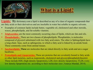 What is a Lipid?
Lipids: By dictionary.com a lipid is described as any of a class of organic compounds that
are fatty acids or their derivatives and are insoluble in water but soluble in organic solvents.
 Examples of common lipids include butter, vegetable oil, cholesterol and other steroids,
waxes, phospholipids, and fat-soluble vitamins.
 Triglycerides: are the most commonly occurring class of lipids, which are fats and oils.
 Phospholipids : There are two classes of phospholipids. Phosphatides, is molecules
composed of glycerol substituted with two fatty acid esters. The other is Sphingolipids have
a long-chain base, such as sphingosine, to which a fatty acid is linked by an amide bond.
These commonly come from animal tissues.
 Saccharolipids: These are molecules that are inked directly to fatty acids and are a sugar
backbone.
 Proteolipids and Lipoproteins: These are proteins that are covalently bound to fatty acids
or other lipid moieties, such as isoprenoids, cholesterol and glycosylphosphatidylinositol.
These include HDL (high density lipoprotein), LDL (low density lipoprotein), VLDL (very
low density lipoprotein) etc. according to their molecular size ( Ananya Mandal, 2014).
 