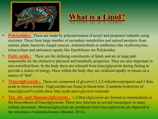 What is a Lipid?
 Polyketides: These are made by polymerization of acetyl and propionyl subunits using
enzymes. These form large number of secondary metabolites and natural products from
animal, plant, bacterial, fungal sources. Antimicrobials or antibiotics like erythromycins,
tetracyclines and anticancer agents like Epothilones are Polyketides
 Fatty acids : These are the defining constituents of lipids and are in large part
responsible for the distinctive physical and metabolic properties. They are also important in
non-esterified form. In the body these are released from triacylglycerols during fasting to
provide a source of energy. Once within the body they are oxidized rapidly in tissues as a
source of ‘fuel’.
 Triacylglycerols : These are composed of glycerol (1,2,3-trihydroxypropane) and 3 fatty
acids to form a triester. Triglycerides are found in blood tests. Complete hydrolysis of
triacylglycerol's yields three fatty acids and a glycerol molecule
 Tri-, Di- and Monoacylglycerols : 1,2-Diacylglycerols are formed as intermediates in
the biosynthesis of triacylglycerols. These also function as second messengers in many
cellular processes. Monoacylglycerols are produced when triacylglycerols are digested in
the intestines of animals(Ananya Mandal, 2014).
 