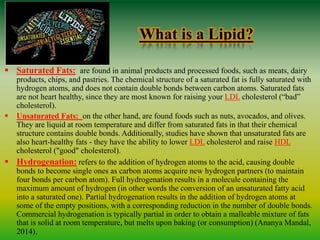 What is a Lipid?
 Saturated Fats: are found in animal products and processed foods, such as meats, dairy
products, chips, and pastries. The chemical structure of a saturated fat is fully saturated with
hydrogen atoms, and does not contain double bonds between carbon atoms. Saturated fats
are not heart healthy, since they are most known for raising your LDL cholesterol (“bad”
cholesterol).
 Unsaturated Fats: on the other hand, are found foods such as nuts, avocados, and olives.
They are liquid at room temperature and differ from saturated fats in that their chemical
structure contains double bonds. Additionally, studies have shown that unsaturated fats are
also heart-healthy fats - they have the ability to lower LDL cholesterol and raise HDL
cholesterol ("good" cholesterol).
 Hydrogenation: refers to the addition of hydrogen atoms to the acid, causing double
bonds to become single ones as carbon atoms acquire new hydrogen partners (to maintain
four bonds per carbon atom). Full hydrogenation results in a molecule containing the
maximum amount of hydrogen (in other words the conversion of an unsaturated fatty acid
into a saturated one). Partial hydrogenation results in the addition of hydrogen atoms at
some of the empty positions, with a corresponding reduction in the number of double bonds.
Commercial hydrogenation is typically partial in order to obtain a malleable mixture of fats
that is solid at room temperature, but melts upon baking (or consumption) (Ananya Mandal,
2014).
 