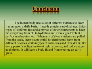 Conclusion
The human body uses a lot of different nutrients to keep
it running on a daily basis. It needs protein, carbohydrates, lipids,
types of different fats and a myriad of other components to keep
the everything from pH to hydration and even sugar levels at a
perfect synchronization. When any of these nutrients are pulled
from the stack, there is a potential for detrimental harm from
different diseases, certain types of sicknesses and even death. It’s
every person’s obligation to eat right, exercise, and reduce stress
at all times. It will keep a body fit and from entering an early
grave.
 