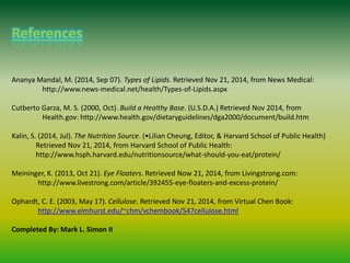 References
Ananya Mandal, M. (2014, Sep 07). Types of Lipids. Retrieved Nov 21, 2014, from News Medical:
http://www.news-medical.net/health/Types-of-Lipids.aspx
Cutberto Garza, M. S. (2000, Oct). Build a Healthy Base. (U.S.D.A.) Retrieved Nov 2014, from
Health.gov: http://www.health.gov/dietaryguidelines/dga2000/document/build.htm
Kalin, S. (2014, Jul). The Nutrition Source. (•Lilian Cheung, Editor, & Harvard School of Public Health)
Retrieved Nov 21, 2014, from Harvard School of Public Health:
http://www.hsph.harvard.edu/nutritionsource/what-should-you-eat/protein/
Meininger, K. (2013, Oct 21). Eye Floaters. Retrieved Now 21, 2014, from Livingstrong.com:
http://www.livestrong.com/article/392455-eye-floaters-and-excess-protein/
Ophardt, C. E. (2003, May 17). Cellulose. Retrieved Nov 21, 2014, from Virtual Chen Book:
http://www.elmhurst.edu/~chm/vchembook/547cellulose.html
Completed By: Mark L. Simon II
 