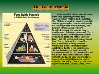 The Food Pyramid
When we think of nutrition we think
of the food pyramid guide for daily
requirements of Protein, Carbohydrates,
Fiber (Cellulose), and fat needed to sustain
the energy needed to have an active daily
life, to have proper brain functions, and
maintain fitness. As we see here,
Carbohydrates are the most as they
provide most of the energy needed. This is
followed by fruits and vegetables , which
are complex carbs and harder to break
down , but still can be used as energy and
fiber. The protein section is used for
muscle and bone building reserves.
Proteins are a must for certain bodily
capabilities. Lastly, is the sugar blocks.
Like the desert of the meal. A small
portion is needed . In this presentation we
will look at how all these choices work
within the body and their importance to
the overall sustainability to the body’s
operation. We will go from top to bottom
as presented here(Cutberto Garza, 2000).
 