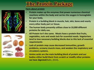 The Protein Package
Facts about protein
• Protein makes up the enzymes that power numerous chemical
reactions within the body and carries the oxygen in hemoglobin
for your body.
• Protein is a building block in muscle, hair, skin, bone and nearly
every other body part or tissue.
• The human body presently utilizes close to 10,000 different
proteins for daily use.
• All Protein Isn’t the same. Meats have a protein that fruits,
vegetables, nuts and seeds lack for essential needs. Vegetarians
tend to lose necessary building blocks due to this lack of essential
requirements
• Lack of protein may cause decreased immunities, growth
problems, scrawny muscle mass, and weaken the respiratory and
circulatory systems.
• Amino acids are the main building block of protein and our
bodies either build them from scratch or modify other proteins
we have digested(Kalin, 2014).
 