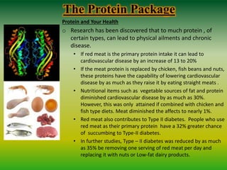 The Protein Package
Protein and Your Health
o Research has been discovered that to much protein , of
certain types, can lead to physical ailments and chronic
disease.
• If red meat is the primary protein intake it can lead to
cardiovascular disease by an increase of 13 to 20%
• If the meat protein is replaced by chicken, fish beans and nuts,
these proteins have the capability of lowering cardiovascular
disease by as much as they raise it by eating straight meats .
• Nutritional items such as vegetable sources of fat and protein
diminished cardiovascular disease by as much as 30%.
However, this was only attained if combined with chicken and
fish type diets. Meat diminished the affects to nearly 1%.
• Red meat also contributes to Type II diabetes. People who use
red meat as their primary protein have a 32% greater chance
of succumbing to Type-II diabetes.
• In further studies, Type – II diabetes was reduced by as much
as 35% be removing one serving of red meat per day and
replacing it with nuts or Low-fat dairy products.
 